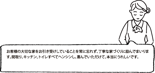 お客様の大切な家をお引き受けしていることを常に忘れず、丁寧な家づくりに励んでまいります。間取り、キッチン、トイレすべてヘンシンし、喜んでいただけて、本当にうれしいです。