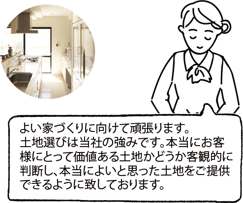 よい家づくりに向けて頑張ります。土地選びは当社の強みです。本当にお客様にとって価値ある土地かどうか客観的に判断し、本当によいと思った土地をご提供できるように致しております。