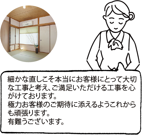 細かな直しこそ本当にお客様にとって大切な工事と考え、ご満足いただける工事を心がけております。極力お客様のご期待に添えるようこれからも頑張ります。有難うございます。